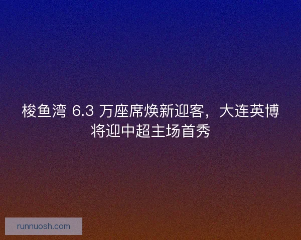 梭鱼湾 6.3 万座席焕新迎客，大连英博将迎中超主场首秀