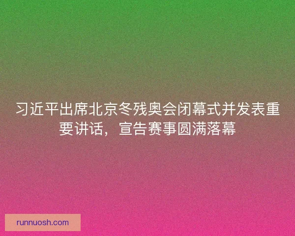 习近平出席北京冬残奥会闭幕式并发表重要讲话，宣告赛事圆满落幕