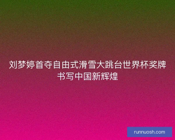 刘梦婷首夺自由式滑雪大跳台世界杯奖牌书写中国新辉煌
