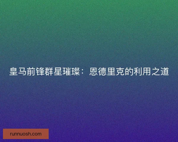 皇马前锋群星璀璨:恩德里克的利用之道 皇马前锋群星璀璨:恩德里克的利用之道