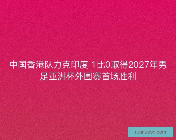 中国香港队力克印度 1比0取得2027年男足亚洲杯外围赛首场胜利
