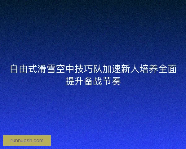 自由式滑雪空中技巧队加速新人培养全面提升备战节奏 自由式滑雪空中技巧队加速新人培养全面提升备战节奏