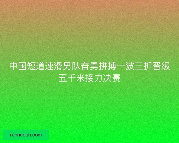 中国短道速滑男队奋勇拼搏一波三折晋级五千米接力决赛