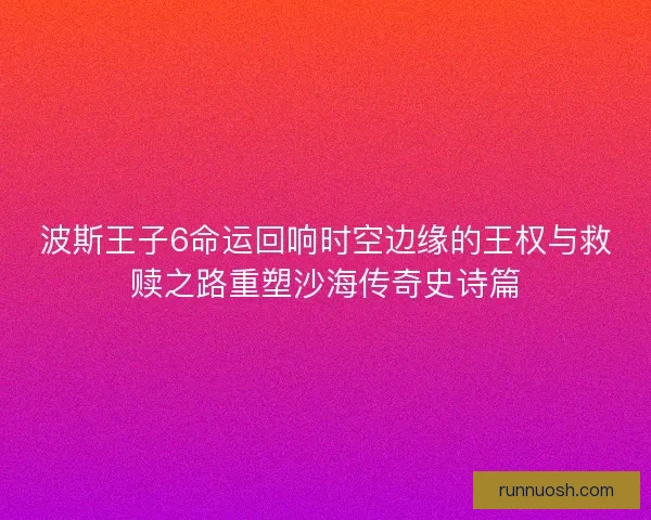 波斯王子6命运回响时空边缘的王权与救赎之路重塑沙海传奇史诗篇 波斯王子6命运回响时空边缘的王权与救赎之路重塑沙海传奇史诗篇