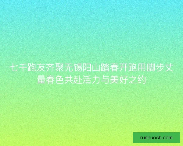七千跑友齐聚无锡阳山踏春开跑用脚步丈量春色共赴活力与美好之约 七千跑友齐聚无锡阳山踏春开跑用脚步丈量春色共赴活力与美好之约