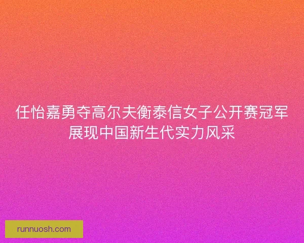 任怡嘉勇夺高尔夫衡泰信女子公开赛冠军展现中国新生代实力风采 任怡嘉勇夺高尔夫衡泰信女子公开赛冠军展现中国新生代实力风采