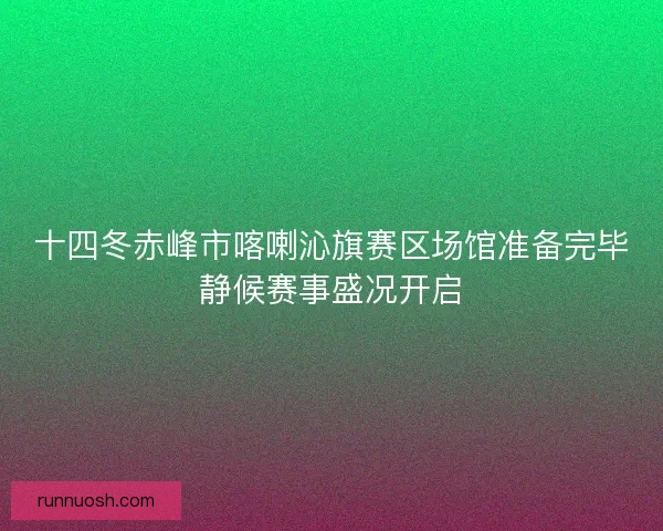 十四冬赤峰市喀喇沁旗赛区场馆准备完毕静候赛事盛况开启 十四冬赤峰市喀喇沁旗赛区场馆准备完毕静候赛事盛况开启