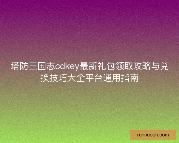塔防三国志cdkey最新礼包领取攻略与兑换技巧大全平台通用指南 塔防三国志cdkey最新礼包领取攻略与兑换技巧大全平台通用指南