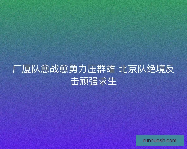 广厦队愈战愈勇力压群雄 北京队绝境反击顽强求生 广厦队愈战愈勇力压群雄 北京队绝境反击顽强求生