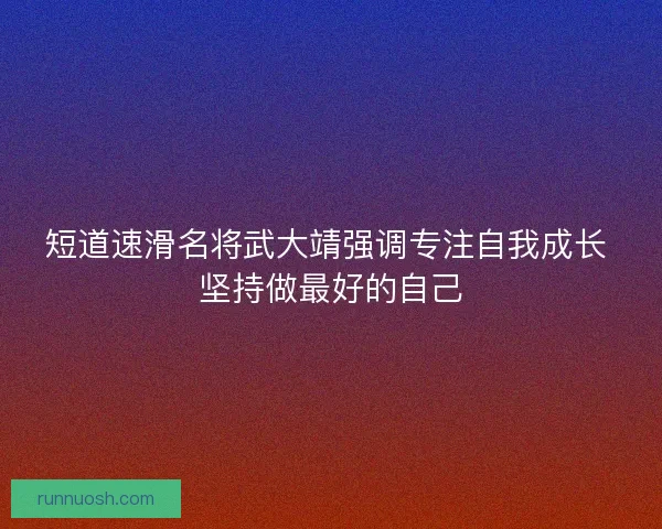 短道速滑名将武大靖强调专注自我成长 坚持做最好的自己 短道速滑名将武大靖强调专注自我成长 坚持做最好的自己