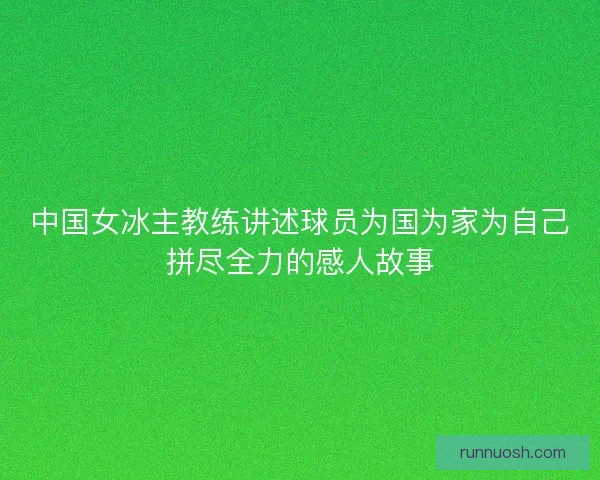 中国女冰主教练讲述球员为国为家为自己拼尽全力的感人故事 中国女冰主教练讲述球员为国为家为自己拼尽全力的感人故事
