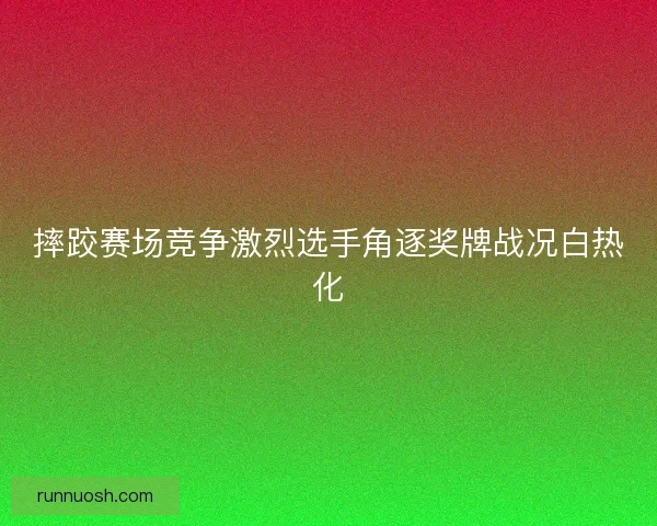 摔跤赛场竞争激烈选手角逐奖牌战况白热化