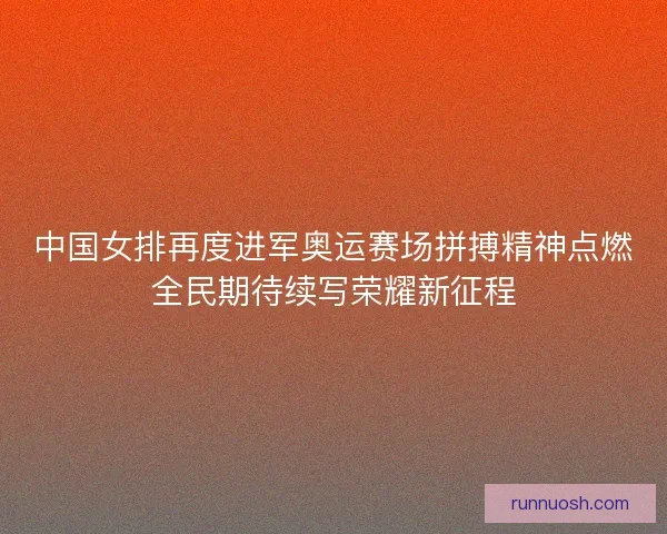 中国女排再度进军奥运赛场拼搏精神点燃全民期待续写荣耀新征程