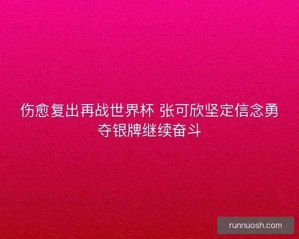 伤愈复出再战世界杯 张可欣坚定信念勇夺银牌继续奋斗