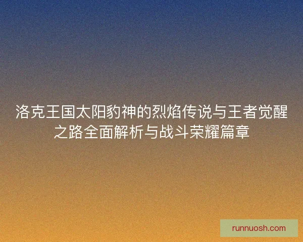 洛克王国太阳豹神的烈焰传说与王者觉醒之路全面解析与战斗荣耀篇章