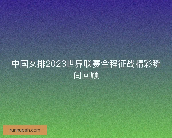 中国女排2023世界联赛全程征战精彩瞬间回顾