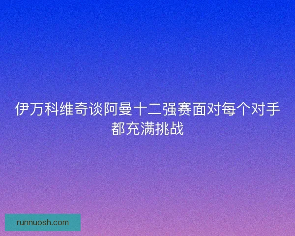 伊万科维奇谈阿曼十二强赛面对每个对手都充满挑战