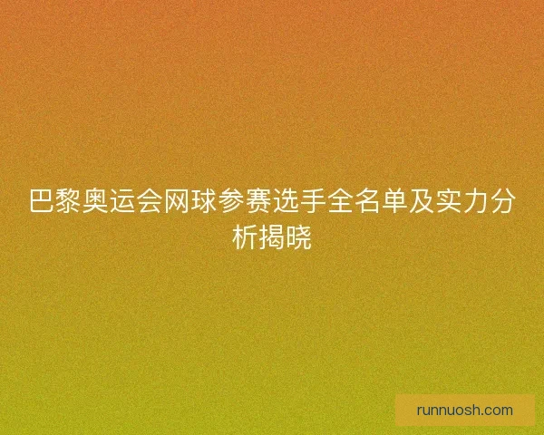 巴黎奥运会网球参赛选手全名单及实力分析揭晓 巴黎奥运会网球参赛选手全名单及实力分析揭晓